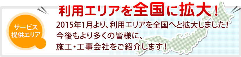 [利用エリアを全国に拡大！]2015年1月より、利用エリアを全国へと拡大しました！今後もより多くの今後もより多くの皆様に、施工・工事会社をご紹介します!